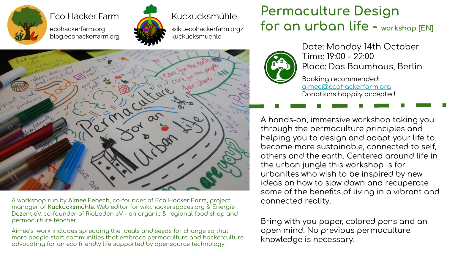 A hands-on and immersive workshop taking you through the permaculture principles and helps you to design and adapt your life to become more sustainable, connected to self, others and the earth. Centered around life in the urban jungle this workshop is for urbanites who wish to be inspired by new ideas on how to slow down and recuperate some of the benefits of living in a vibrant and connected reality.

Bring with you paper, colored pens and an open mind. No previous permaculture knowledge is necessary. Pre-booking is encouraged - [[mailto:aimee@ecohackerfarm.org|email]]

Donations happily accepted <3

Workshop run by Aimee Fenech, [[user:aimeejulia|Aimee]] is co-founder of [[start|Eco Hacker Farm]], originally from the world of wealth management and finance, she eventually quit her job for a more ecological lifestyle running an eco-community, teaching permaculture and advocating for open source and free software. 